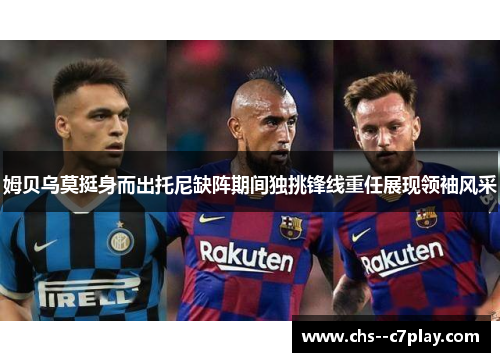 姆贝乌莫挺身而出托尼缺阵期间独挑锋线重任展现领袖风采